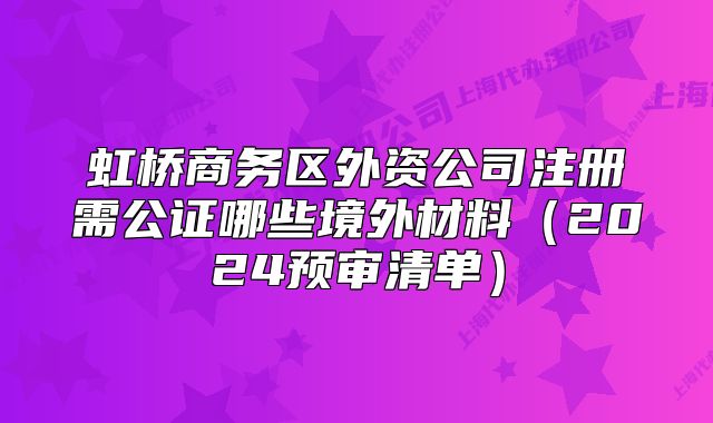 虹桥商务区外资公司注册需公证哪些境外材料（2024预审清单）