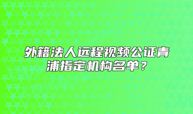 外籍法人远程视频公证青浦指定机构名单？