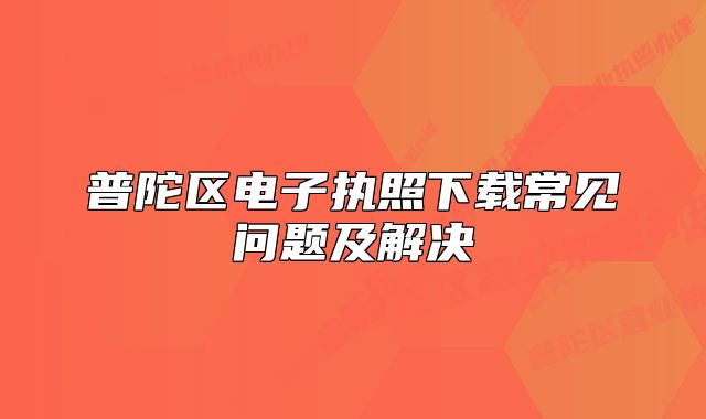 普陀区电子执照下载常见问题及解决