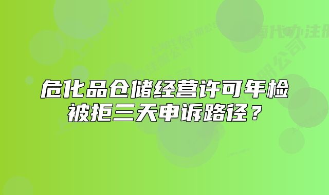 危化品仓储经营许可年检被拒三天申诉路径?
