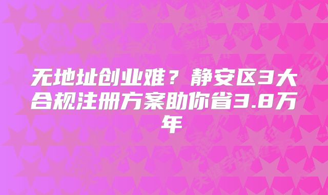 无地址创业难？静安区3大合规注册方案助你省3.8万 年