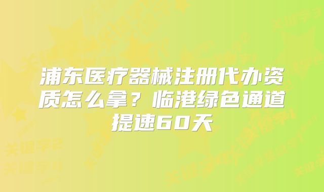 浦东医疗器械注册代办资质怎么拿?临港绿色通道提速60天