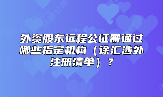 外资股东远程公证需通过哪些指定机构(徐汇涉外注册清单)?