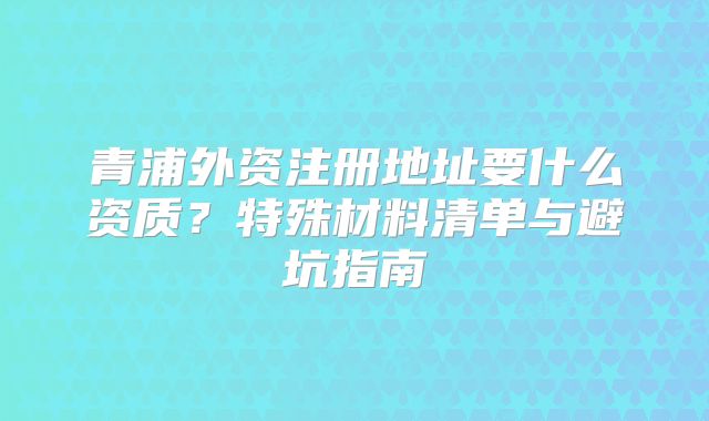 青浦外资注册地址要什么资质？特殊材料清单与避坑指南