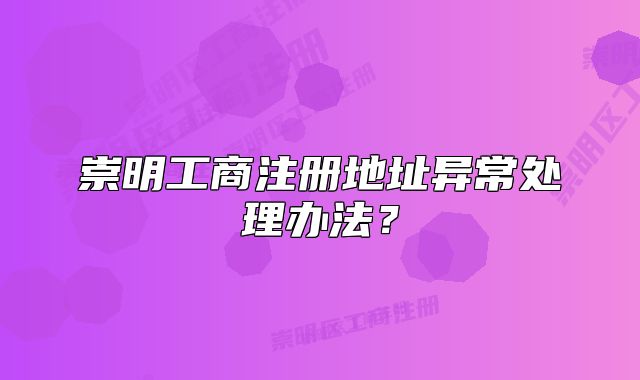 崇明工商注册地址异常处理办法？