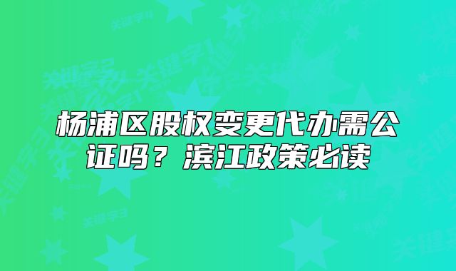 杨浦区股权变更代办需公证吗？滨江政策必读