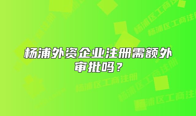 杨浦外资企业注册需额外审批吗？
