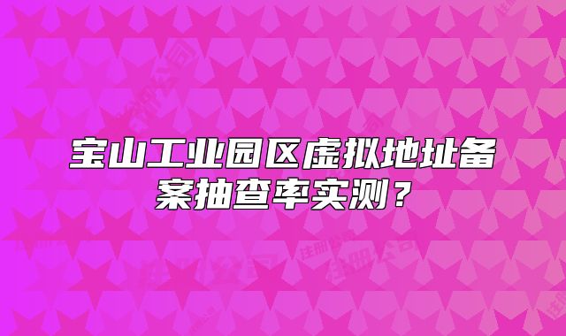 宝山工业园区虚拟地址备案抽查率实测？