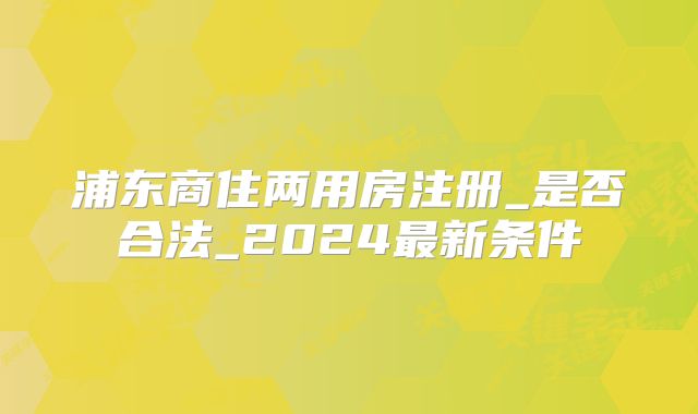 浦东商住两用房注册_是否合法_2024最新条件