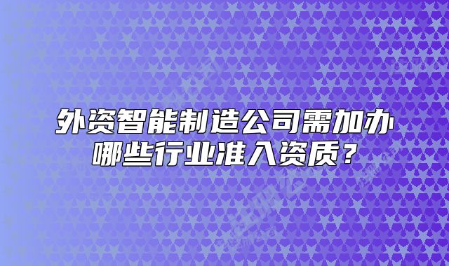 外资智能制造公司需加办哪些行业准入资质？