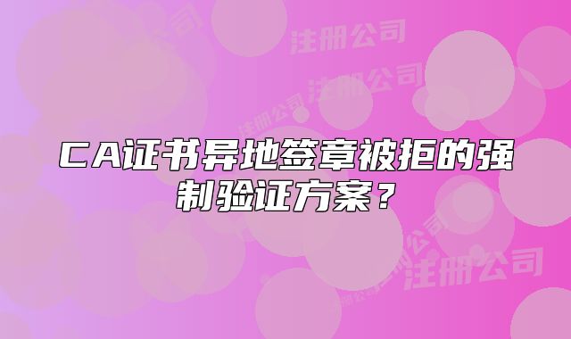 CA证书异地签章被拒的强制验证方案？