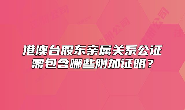 港澳台股东亲属关系公证需包含哪些附加证明？