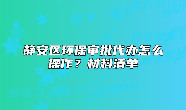 静安区环保审批代办怎么操作？材料清单
