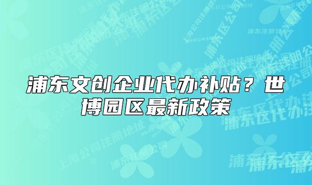 浦东文创企业代办补贴？世博园区最新政策