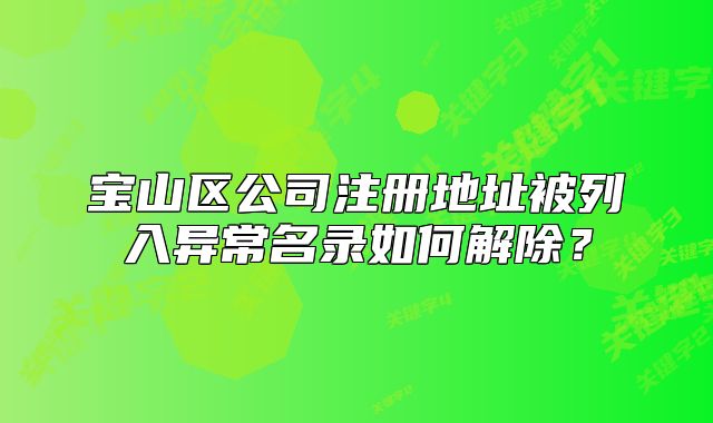 宝山区公司注册地址被列入异常名录如何解除？