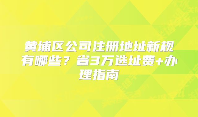 黄埔区公司注册地址新规有哪些？省3万选址费+办理指南