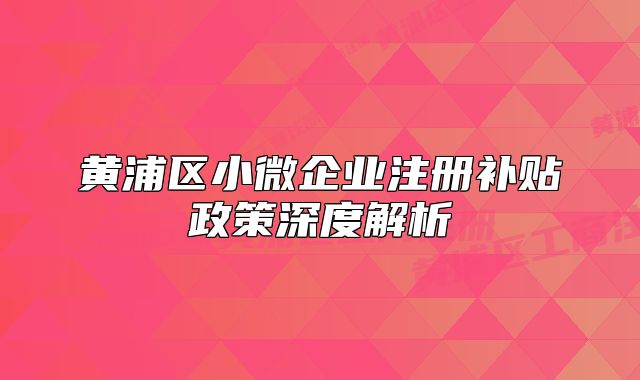 黄浦区小微企业注册补贴政策深度解析