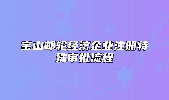 宝山邮轮经济企业注册特殊审批流程