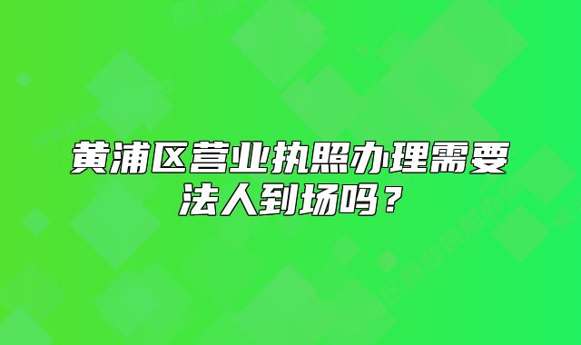 黄浦区营业执照办理需要法人到场吗？
