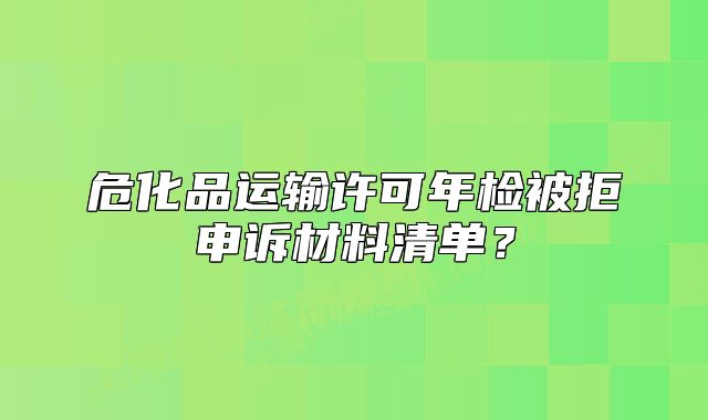 危化品运输许可年检被拒申诉材料清单？