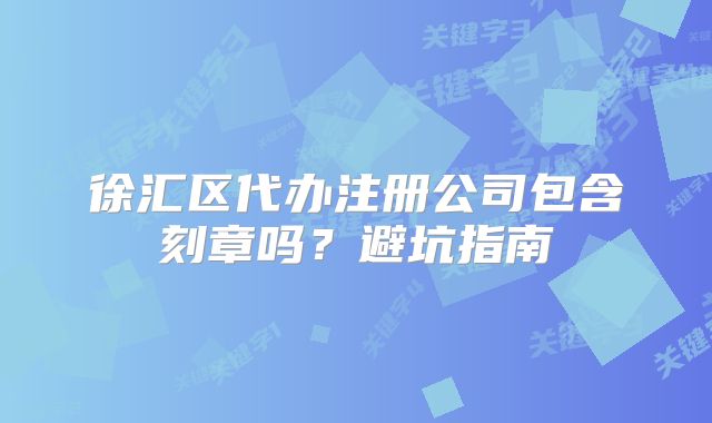徐汇区代办注册公司包含刻章吗？避坑指南