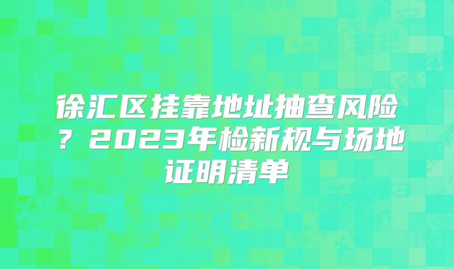 徐汇区挂靠地址抽查风险？2023年检新规与场地证明清单