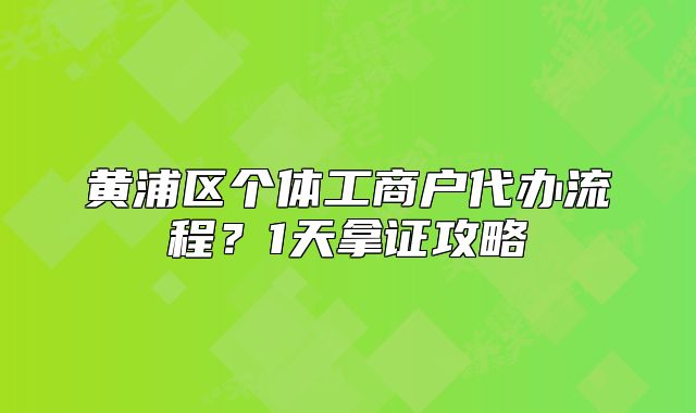 黄浦区个体工商户代办流程？1天拿证攻略