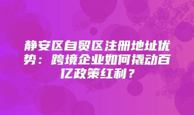 静安区自贸区注册地址优势：跨境企业如何撬动百亿政策红利？