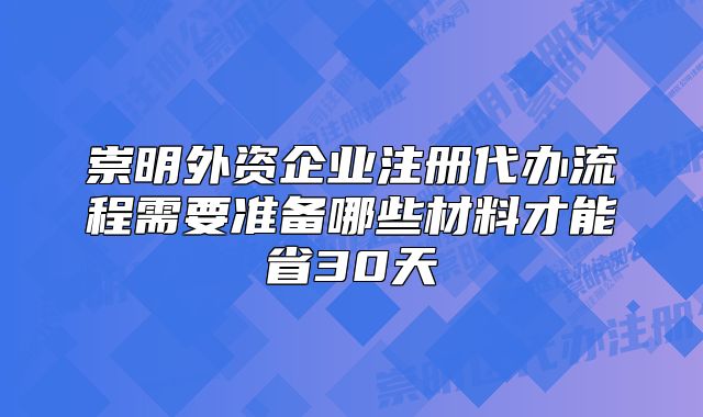 崇明外资企业注册代办流程需要准备哪些材料才能省30天