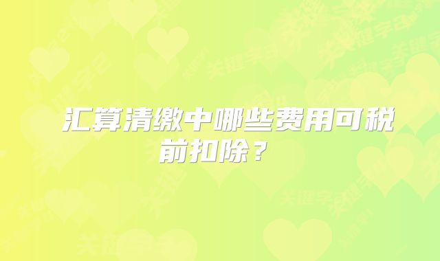 ‌汇算清缴中哪些费用可税前扣除？‌