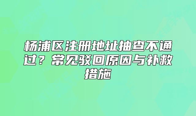 杨浦区注册地址抽查不通过？常见驳回原因与补救措施