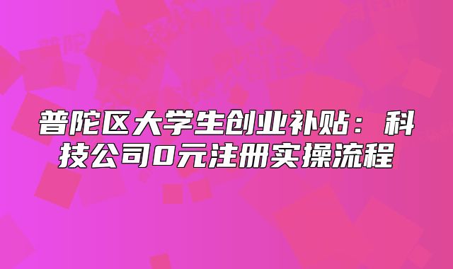 普陀区大学生创业补贴:科技公司0元注册实操流程