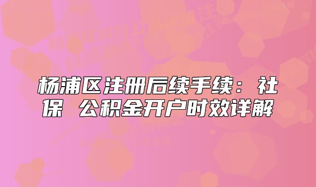 杨浦区注册后续手续:社保 公积金开户时效详解