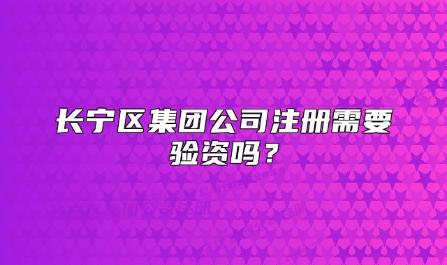 长宁区集团公司注册需要验资吗？