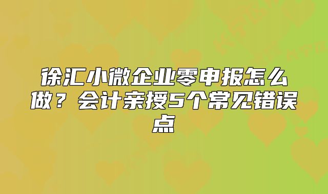 徐汇小微企业零申报怎么做？会计亲授5个常见错误点