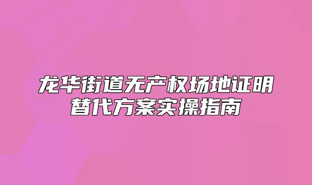 龙华街道无产权场地证明替代方案实操指南