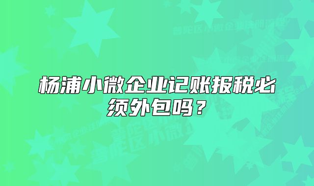 杨浦小微企业记账报税必须外包吗？