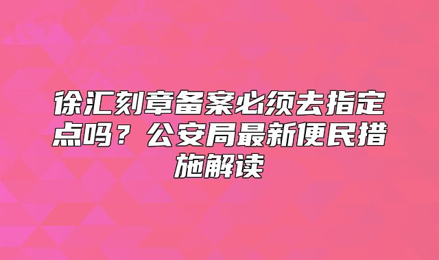 徐汇刻章备案必须去指定点吗？公安局最新便民措施解读