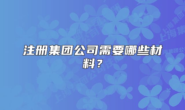 注册集团公司需要哪些材料?