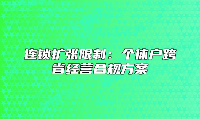 连锁扩张限制:个体户跨省经营合规方案