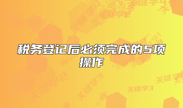 税务登记后必须完成的5项操作
