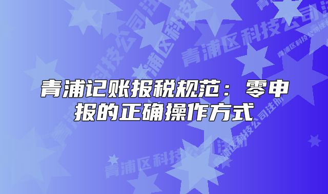 青浦记账报税规范：零申报的正确操作方式