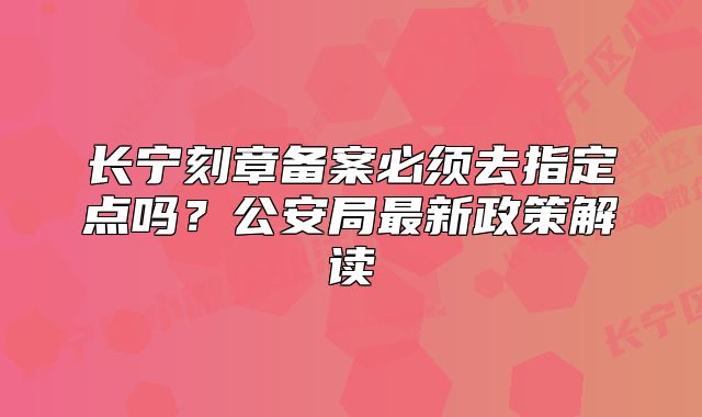 长宁刻章备案必须去指定点吗?公安局最新政策解读