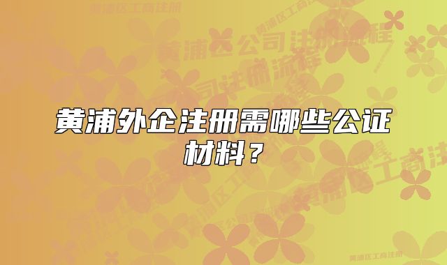 黄浦外企注册需哪些公证材料？