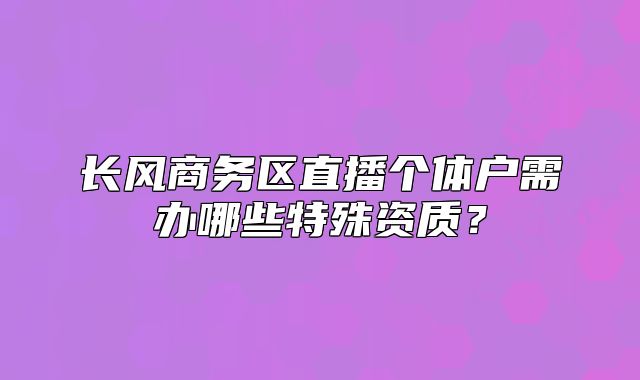 长风商务区直播个体户需办哪些特殊资质？