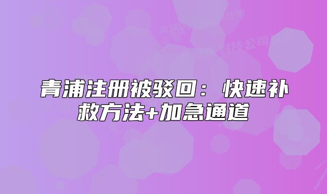 青浦注册被驳回:快速补救方法+加急通道