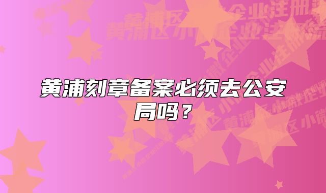 黄浦刻章备案必须去公安局吗？