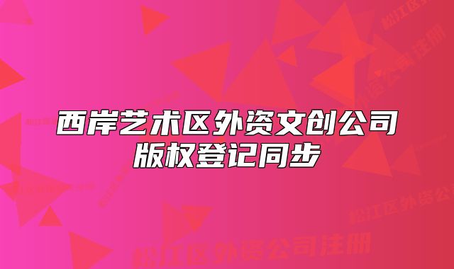 西岸艺术区外资文创公司版权登记同步