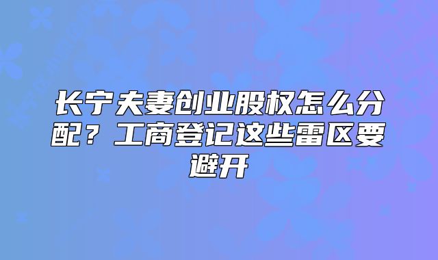 长宁夫妻创业股权怎么分配？工商登记这些雷区要避开