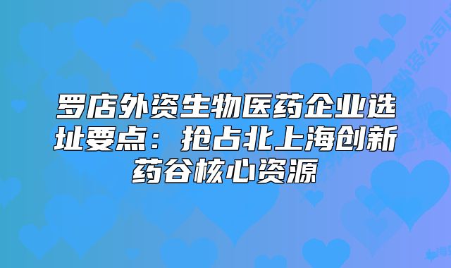 罗店外资生物医药企业选址要点:抢占北上海创新药谷核心资源